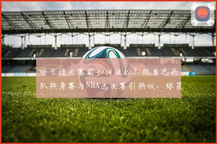 哈兰德大赛前如何放松？观看巴西队热身赛与NBA总决赛引热议，球星休闲方式盘点