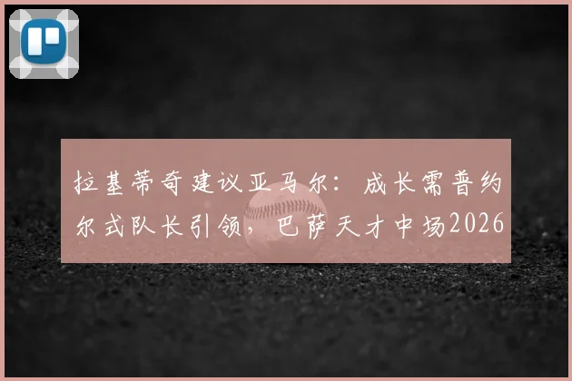 拉基蒂奇建议亚马尔:成长需普约尔式队长引领,巴萨天才中场2026前路解析