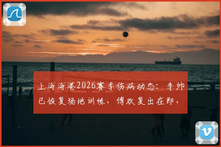上海海港2026赛季伤病动态:李帅已恢复场地训练,傅欢复出在即,队内伤员康复周期全解析
