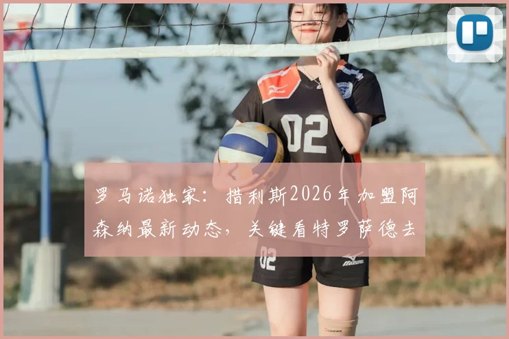 罗马诺独家:措利斯2026年加盟阿森纳最新动态,关键看特罗萨德去留,球迷需知的完整转会链条