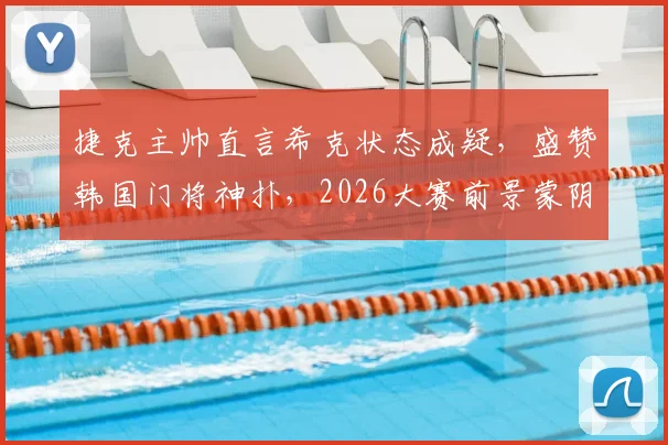 捷克主帅直言希克状态成疑,盛赞韩国门将神扑,2026大赛前景蒙阴影