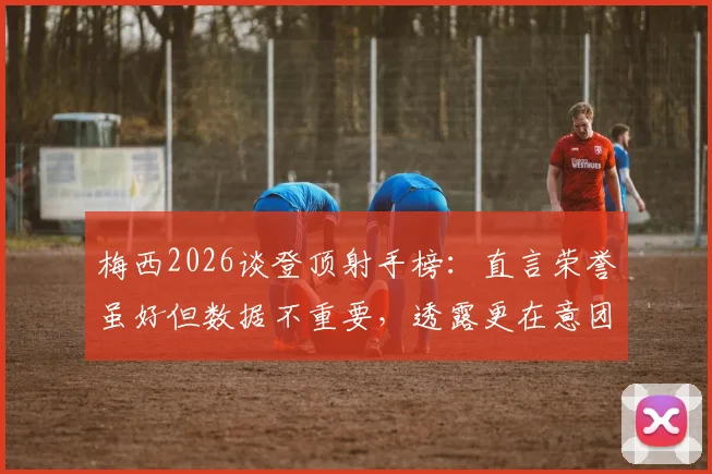 梅西2026谈登顶射手榜：直言荣誉虽好但数据不重要，透露更在意团队胜利与比赛过程