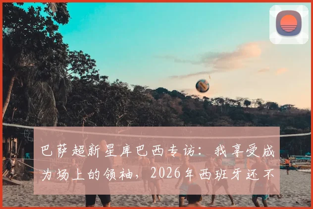 巴萨超新星库巴西专访：我享受成为场上的领袖，2026年西班牙还不是头号热门