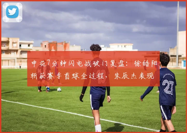 申花7分钟闪电战破门复盘：徐皓阳斩获赛季首球全过程，朱辰杰表现点评及战术影响分析
