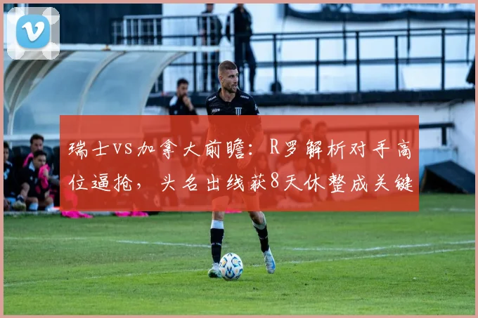 瑞士vs加拿大前瞻：R罗解析对手高位逼抢，头名出线获8天休整成关键赛点