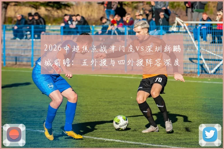 2026中超焦点战津门虎vs深圳新鹏城前瞻:五外援与四外援阵容深度解析,巴顿、戴伟浚关键作用与比赛胜负手全览