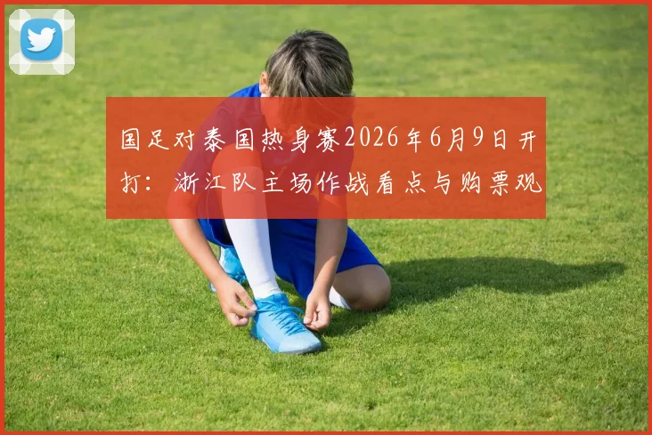 国足对泰国热身赛2026年6月9日开打：浙江队主场作战看点与购票观赛全攻略