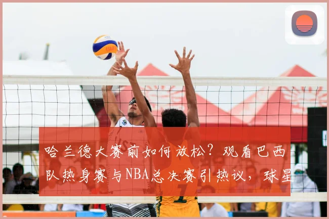 哈兰德大赛前如何放松?观看巴西队热身赛与NBA总决赛引热议,球星休闲方式盘点