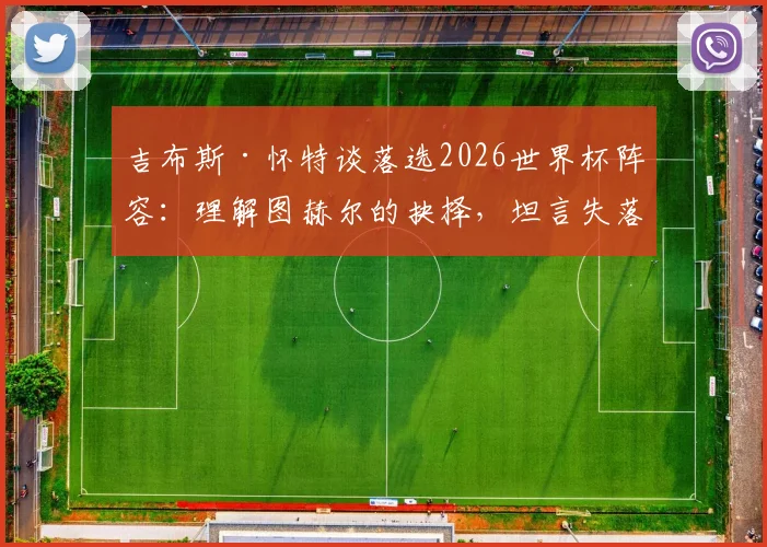 吉布斯·怀特谈落选2026世界杯阵容：理解图赫尔的抉择，坦言失落但将专注俱乐部表现