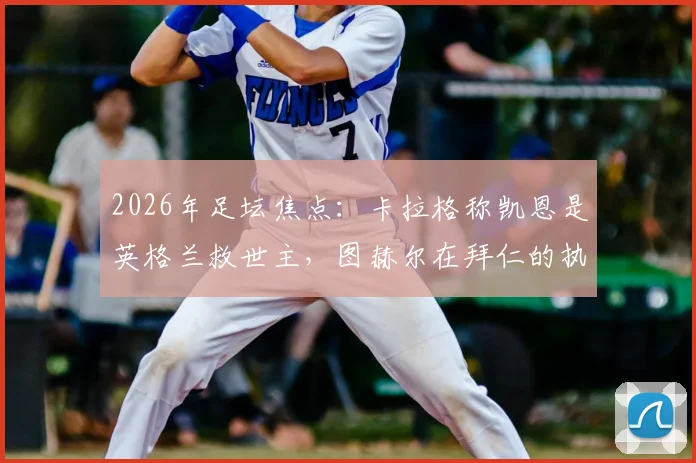 2026年足坛焦点：卡拉格称凯恩是英格兰救世主，图赫尔在拜仁的执教难题与反思全解析