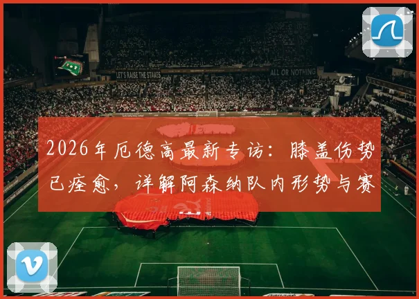 2026年厄德高最新专访:膝盖伤势已痊愈,详解阿森纳队内形势与赛季目标展望