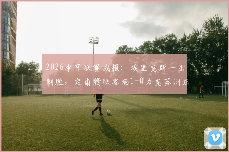 2026中甲联赛战报:埃里克斯一击制胜,定南赣联客场1-0力克苏州东吴,赛事回顾与解析