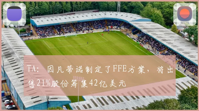 TA:因凡蒂诺制定了FFE方案,将出售21%股份筹集42亿美元