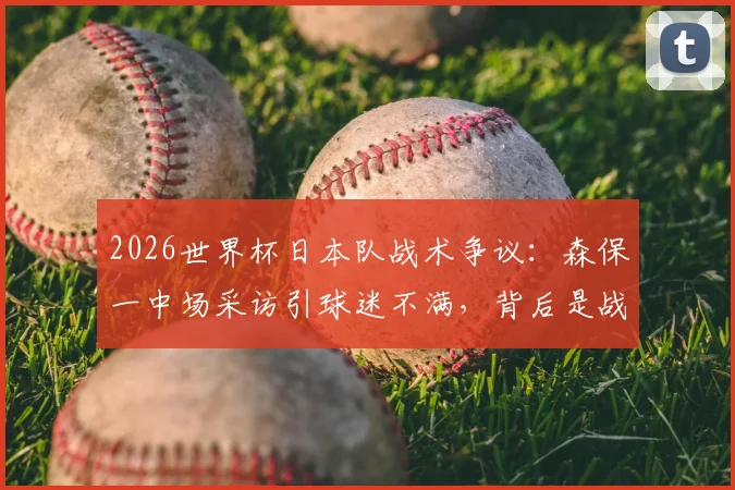 2026世界杯日本队战术争议:森保一中场采访引球迷不满,背后是战术布置能力的质疑