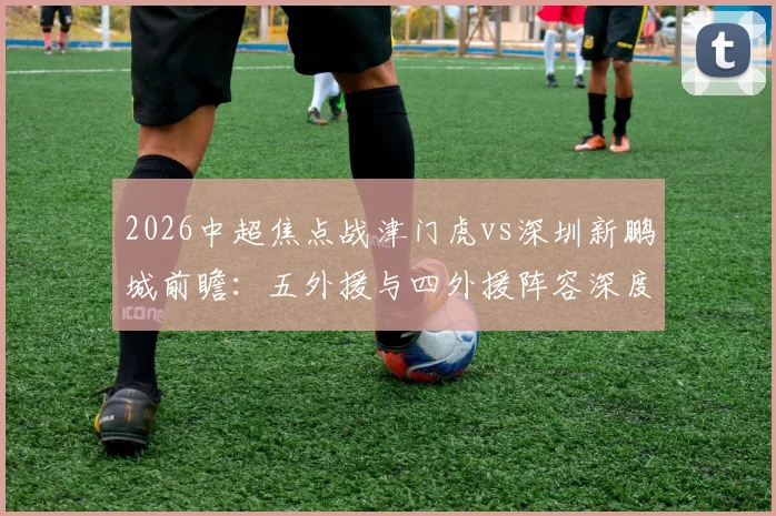2026中超焦点战津门虎vs深圳新鹏城前瞻:五外援与四外援阵容深度解析,巴顿、戴伟浚关键作用与比赛胜负手全览
