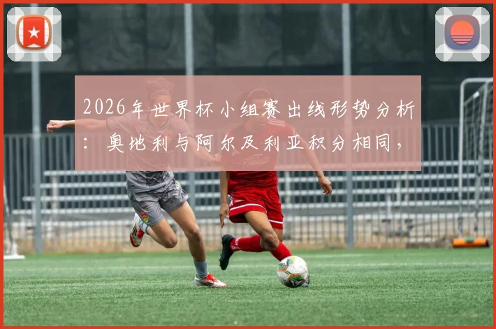2026年世界杯小组赛出线形势分析：奥地利与阿尔及利亚积分相同，是否存在默契球可能？解读D组晋级规则