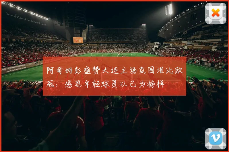 阿奇姆彭盛赞大连主场氛围堪比欧冠，感恩年轻球员以己为榜样