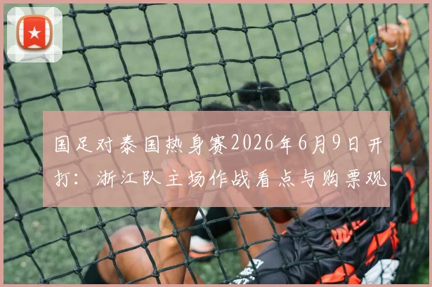 国足对泰国热身赛2026年6月9日开打:浙江队主场作战看点与购票观赛全攻略
