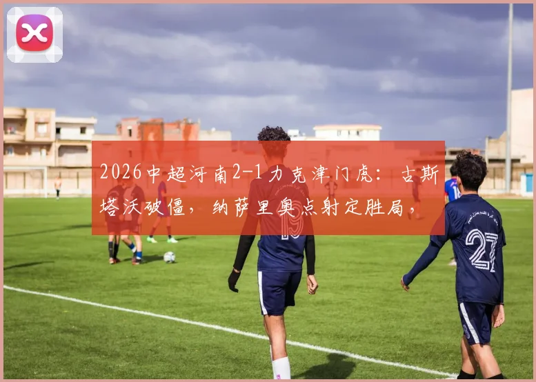2026中超河南2-1力克津门虎:古斯塔沃破僵,纳萨里奥点射定胜局,附全场战术解析与技术统计