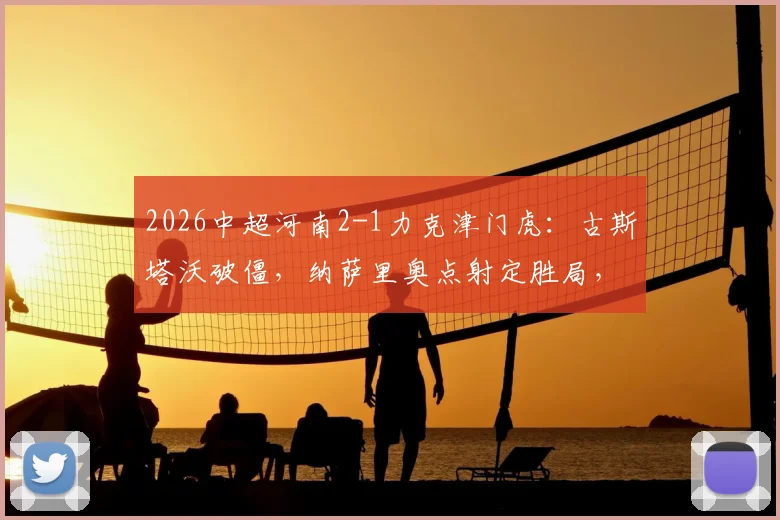 2026中超河南2-1力克津门虎：古斯塔沃破僵，纳萨里奥点射定胜局，附全场战术解析与技术统计