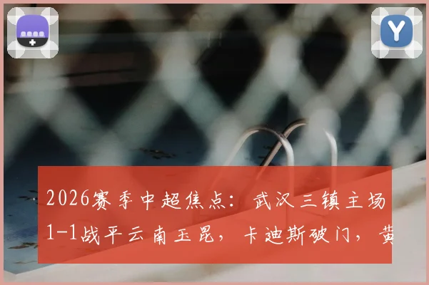 2026赛季中超焦点:武汉三镇主场1-1战平云南玉昆,卡迪斯破门,黄紫昌关键扳平球,完整比赛回顾与技术分析