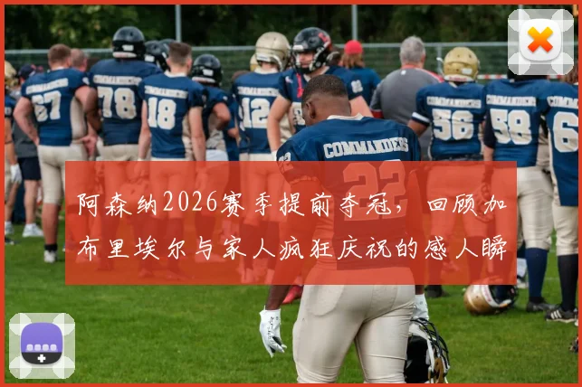 阿森纳2026赛季提前夺冠,回顾加布里埃尔与家人疯狂庆祝的感人瞬间及幕后花絮
