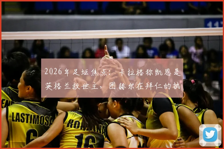 2026年足坛焦点：卡拉格称凯恩是英格兰救世主，图赫尔在拜仁的执教难题与反思全解析