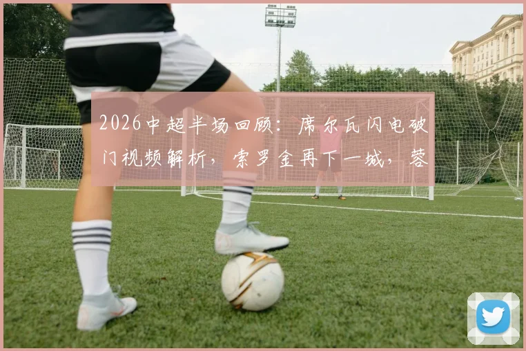 2026中超半场回顾:席尔瓦闪电破门视频解析,索罗金再下一城,蓉城2-0西海岸战术分析与全场结果预测