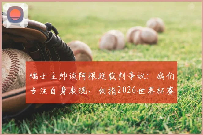 瑞士主帅谈阿根廷裁判争议:我们专注自身表现,剑指2026世界杯赛场见真章