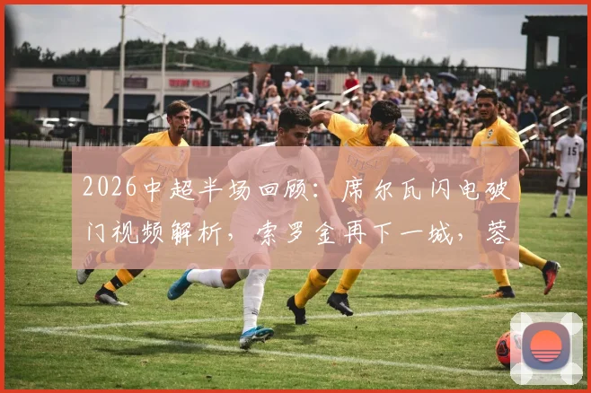 2026中超半场回顾：席尔瓦闪电破门视频解析，索罗金再下一城，蓉城2-0西海岸战术分析与全场结果预测