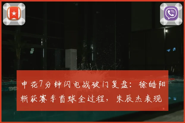 申花7分钟闪电战破门复盘:徐皓阳斩获赛季首球全过程,朱辰杰表现点评及战术影响分析