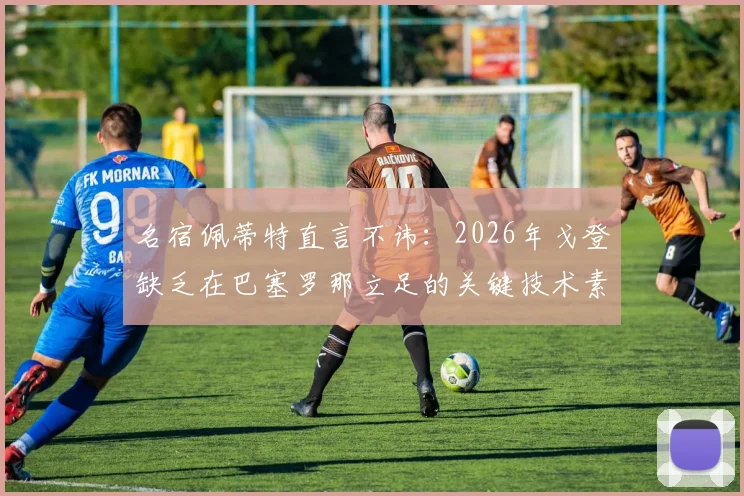 名宿佩蒂特直言不讳:2026年戈登缺乏在巴塞罗那立足的关键技术素质,引球迷热议