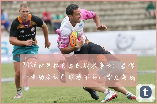 2026世界杯日本队战术争议：森保一中场采访引球迷不满，背后是战术布置能力的质疑