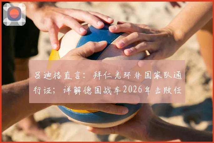 吕迪格直言：拜仁光环非国家队通行证；详解德国战车2026年击败任何对手的底气与战术基石
