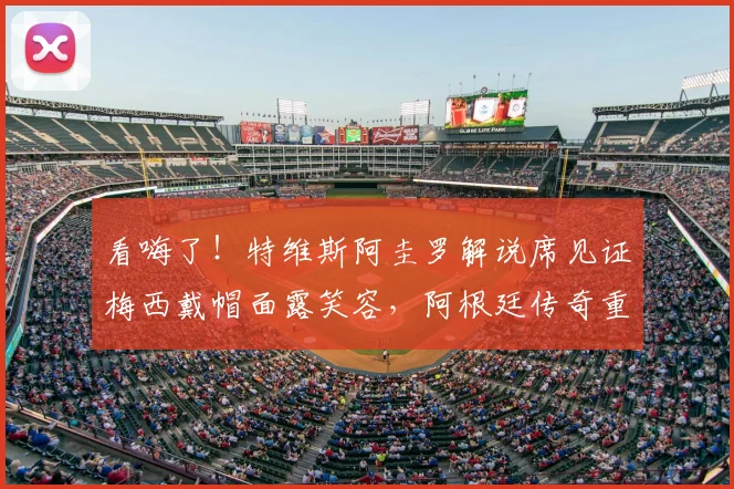 看嗨了!特维斯阿圭罗解说席见证梅西戴帽面露笑容,阿根廷传奇重聚引爆回忆杀