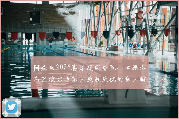 阿森纳2026赛季提前夺冠，回顾加布里埃尔与家人疯狂庆祝的感人瞬间及幕后花絮