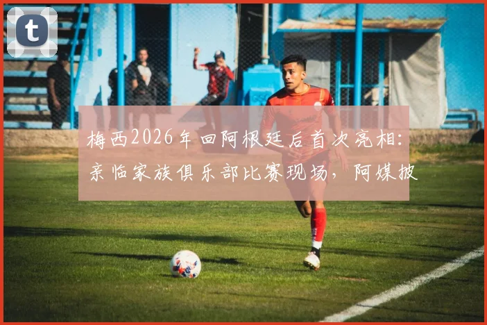 梅西2026年回阿根廷后首次亮相：亲临家族俱乐部比赛现场，阿媒披露观赛细节与背后故事
