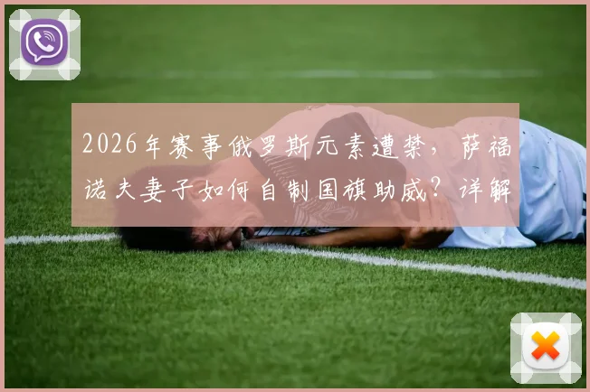 2026年赛事俄罗斯元素遭禁,萨福诺夫妻子如何自制国旗助威?详解国际赛场规则与家属支持方式