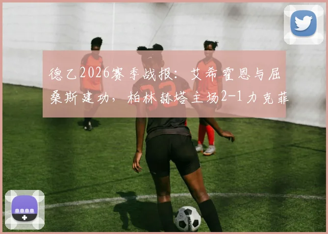 德乙2026赛季战报:艾希霍恩与屈桑斯建功,柏林赫塔主场2-1力克菲尔特,比赛关键点分析及全场回顾
