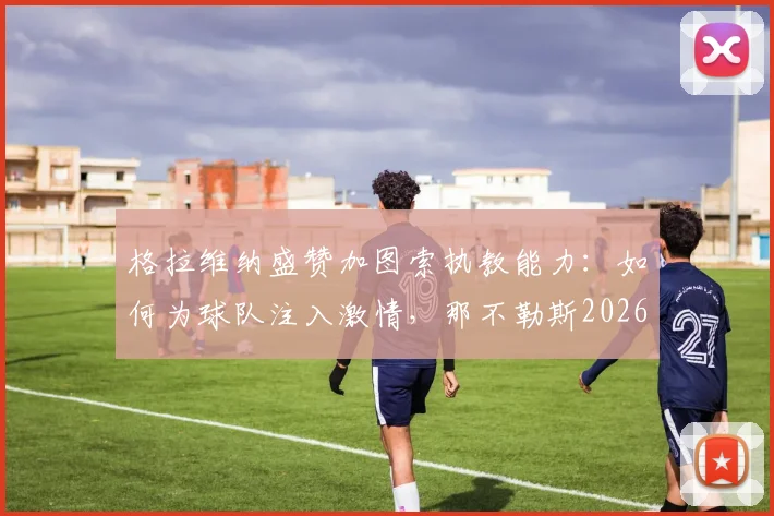 格拉维纳盛赞加图索执教能力：如何为球队注入激情，那不勒斯2026战绩变化深度解读