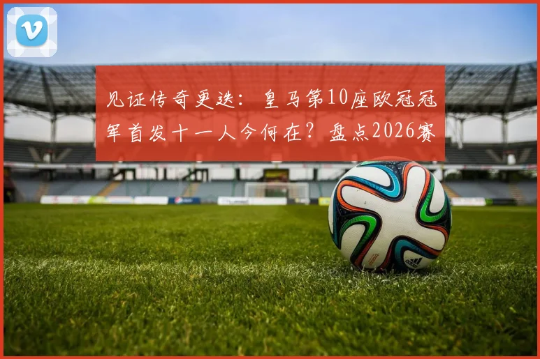 见证传奇更迭：皇马第10座欧冠冠军首发十一人今何在？盘点2026赛季前的告别全名单