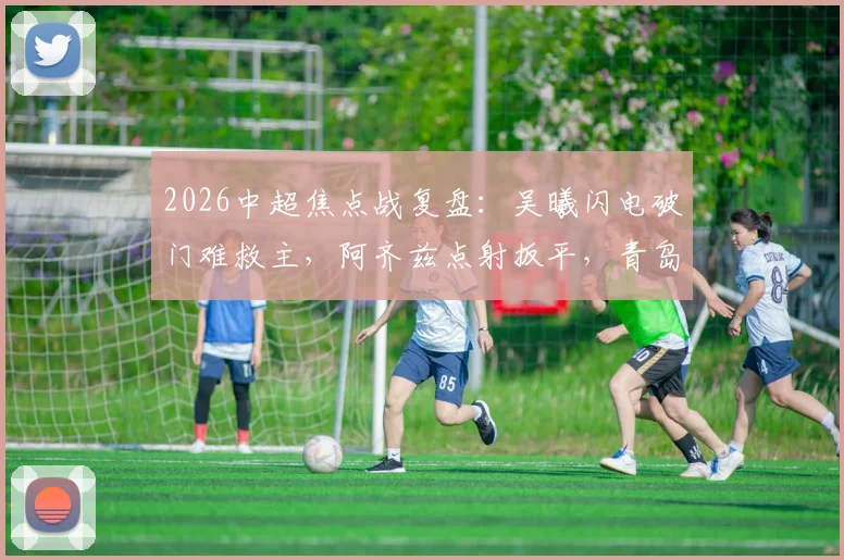 2026中超焦点战复盘:吴曦闪电破门难救主,阿齐兹点射扳平,青岛西海岸1-1逼平上海申花全解析