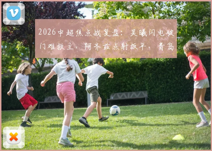 2026中超焦点战复盘：吴曦闪电破门难救主，阿齐兹点射扳平，青岛西海岸1-1逼平上海申花全解析