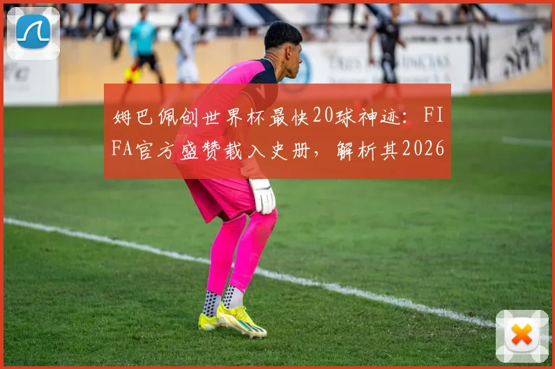 姆巴佩创世界杯最快20球神迹：FIFA官方盛赞载入史册，解析其2026年打破克洛泽纪录可能性