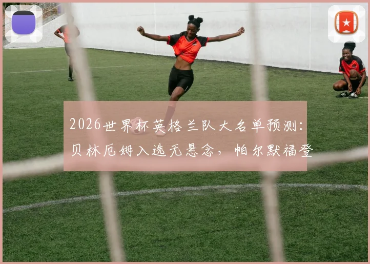 2026世界杯英格兰队大名单预测：贝林厄姆入选无悬念，帕尔默福登落选引争议