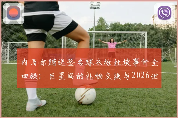 内马尔赠送签名球衣给杜埃事件全回顾:巨星间的礼物交换与2026世界杯前兆