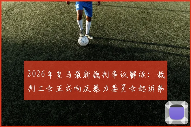 2026年皇马最新裁判争议解读：裁判工会正式向反暴力委员会起诉弗洛伦蒂诺与皇马电视台