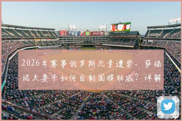2026年赛事俄罗斯元素遭禁,萨福诺夫妻子如何自制国旗助威?详解国际赛场规则与家属支持方式