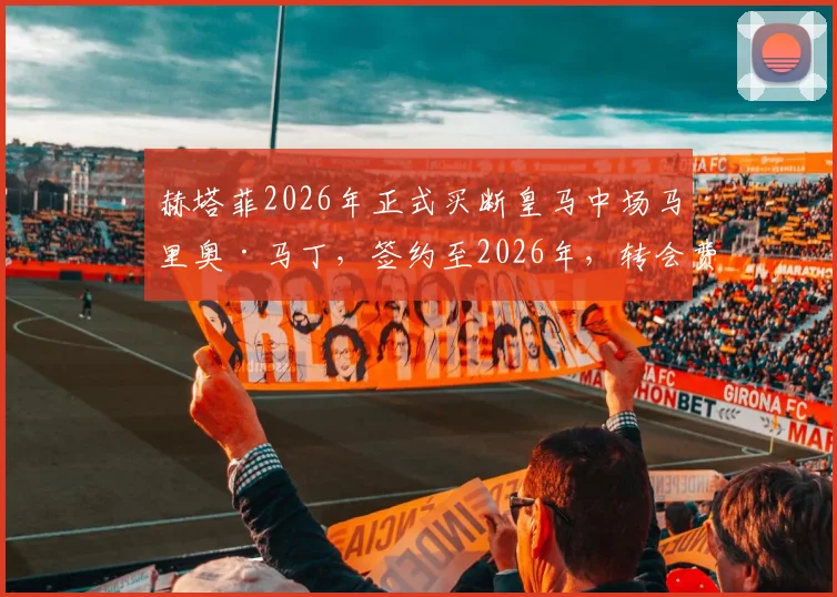 赫塔菲2026年正式买断皇马中场马里奥·马丁，签约至2026年，转会费、技术特点及在赫塔菲发展前景全解析