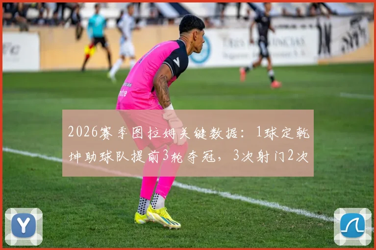2026赛季图拉姆关键数据:1球定乾坤助球队提前3轮夺冠,3次射门2次射正效率全解析